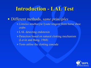 Introduction - LAL TestIntroduction - LAL Test
• Different methods,Different methods, same principlessame principles
» LimulusLimulus amebocyte lysate reagent from horse shoeamebocyte lysate reagent from horse shoe
crabscrabs
» LAL detecting endotoxinLAL detecting endotoxin
» Detection based on natural clotting mechanismDetection based on natural clotting mechanism
(Levin and Bang, 1968)(Levin and Bang, 1968)
» Tests utilise the clotting cascadeTests utilise the clotting cascade
 