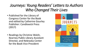 Journeys: Young Readers’ Letters to Authors
Who Changed Their Lives
• Published for the Library of
Congress Center for the Book
and edited by Catherine Gourley
Publisher: Candlewick Press
(2017)
• Readings by Christine Walsh,
Kearney Public Library Assistant
Director, and Nebraska Center
for the Book Vice President
 