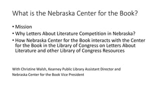 What is the Nebraska Center for the Book?
• Mission
• Why Letters About Literature Competition in Nebraska?
• How Nebraska Center for the Book interacts with the Center
for the Book in the Library of Congress on Letters About
Literature and other Library of Congress Resources
With Christine Walsh, Kearney Public Library Assistant Director and
Nebraska Center for the Book Vice President
 