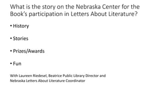 What is the story on the Nebraska Center for the
Book’s participation in Letters About Literature?
• History
• Stories
• Prizes/Awards
• Fun
With Laureen Riedesel, Beatrice Public Library Director and
Nebraska Letters About Literature Coordinator
 
