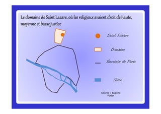 Le domaine de Saint Lazare, où les religieux avaient droit de haute,Le domaine de Saint Lazare, où les religieux avaient droit de haute,Le domaine de Saint Lazare, où les religieux avaient droit de haute,Le domaine de Saint Lazare, où les religieux avaient droit de haute,Le domaine de Saint Lazare, où les religieux avaient droit de haute,Le domaine de Saint Lazare, où les religieux avaient droit de haute,Le domaine de Saint Lazare, où les religieux avaient droit de haute,Le domaine de Saint Lazare, où les religieux avaient droit de haute,
moyenne et bassejusticemoyenne et bassejusticemoyenne et bassejusticemoyenne et bassejusticemoyenne et bassejusticemoyenne et bassejusticemoyenne et bassejusticemoyenne et bassejustice
Saint Lazare
Domaine
Enceinte de Paris
Seine
Source : Eugène
Pottet
 