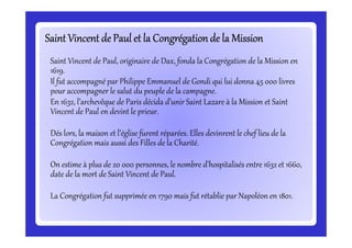 Saint Vincent de Paul et la Congrégation de la MissionSaint Vincent de Paul et la Congrégation de la MissionSaint Vincent de Paul et la Congrégation de la MissionSaint Vincent de Paul et la Congrégation de la MissionSaint Vincent de Paul et la Congrégation de la MissionSaint Vincent de Paul et la Congrégation de la MissionSaint Vincent de Paul et la Congrégation de la MissionSaint Vincent de Paul et la Congrégation de la Mission
Saint Vincent de Paul, originaire de Dax, fonda la Congrégation de la Mission en
1619.
Il fut accompagné par Philippe Emmanuel de Gondi qui lui donna 45 000 livres
pour accompagner le salut du peuple de la campagne.
En 1632, l’archevêque de Paris décida d’unir Saint Lazare à la Mission et Saint
Vincent de Paul en devint le prieur.
Dés lors, la maison et l’église furent réparées. Elles devinrent le chef lieu de la
Congrégation mais aussi des Filles de la Charité.
On estime à plus de 20 000 personnes, le nombre d’hospitalisés entre 1632 et 1660,
date de la mort de Saint Vincent de Paul.
La Congrégation fut supprimée en 1790 mais fut rétablie par Napoléon en 1801.
 