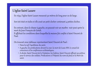 L’égliseSaint LazareL’égliseSaint LazareL’égliseSaint LazareL’égliseSaint LazareL’égliseSaint LazareL’égliseSaint LazareL’égliseSaint LazareL’égliseSaint Lazare
En 1659, l’église Saint Lazare mesurait 30 mètres de long pour 20 de large.
Son toit était en tuiles et elle avait un petit clocher contenant 4 petites cloches.
En entrant, dans le chœur à gauche, on pouvait voir un marbre noir posé après la
mort de Jean François de Gondi.
Il affichait les conditions dans lesquelles la maison fut confiée à Saint Vincent de
Paul.
Il affichait les conditions dans lesquelles la maison fut confiée à Saint Vincent de
Paul.
On trouvait onze tableaux représentant Saint Vincent de Paul :
• Dans la nef, l’apothéose du saint,
• A gauche, les prédications devant la cour, la mort de Louis XIII, le conseil de
conscience et les conférences ecclésiastiques,
• A droite, Saint Vincent de la Visitation, les Galères, Saint Vincent offrant ses prêtres
pour le service des soldats, Prédications à l’Hôpital du nom de Jésus et la Mort du
saint.
 