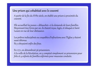 Une prisonqui cohabitait avec le couventUne prisonqui cohabitait avec le couventUne prisonqui cohabitait avec le couventUne prisonqui cohabitait avec le couventUne prisonqui cohabitait avec le couventUne prisonqui cohabitait avec le couventUne prisonqui cohabitait avec le couventUne prisonqui cohabitait avec le couvent
A partir de la fin du XVIIe siècle, on établit une prison à proximité du
couvent.
Elle accueillait les jeunes « débauchés » à la demande de leurs familles.
Moyennant 600 livres par an, ils étaient reçus, logés, et éduqués à Saint
Lazare en vue de leur obéissance.
Les prêtres indisciplinés ou coupables d’infractions avec l’Eglise y étaient
aussi détenus.
Ils y côtoyaient enfin des fous.
En 1771, on dénombrait 56 prisonniers.
A la veille de la Révolution, on y comptait simplement 20 prisonniers pour
folie et 4 enfants de familles enfermés pour mauvaise conduite.
 