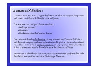 Le couvent au XVIIesiècle:Le couvent au XVIIesiècle:Le couvent au XVIIesiècle:Le couvent au XVIIesiècle:Le couvent au XVIIesiècle:Le couvent au XVIIesiècle:Le couvent au XVIIesiècle:Le couvent au XVIIesiècle:
Construit entre 1681 et 1684, le grand réfectoire est le lieu de réception des pauvres
pris parmi les vieillards de l’hospice pour le déjeuner.
Son intérieur était orné par plusieurs tableaux :
•Le déluge universel,
•Une Cène,
•Une Présentation du Christ au Temple.•Une Présentation du Christ au Temple.
On continuait dans la salle d’oraison où on y admirait une Descente de Croix, la
salle basse où des papes, évêques, abbés et autres bienfaiteurs de la maison étaient
mis à l’honneur et enfin la salle des entretiens où les prophètes et David montrant
à Saül la pierre avec laquelle il tua Goliath sur des tableaux de Venise.
De son côté, la bibliothèque contenait jusqu’à 20 000 volumes qui furent lors de la
Révolution transporté en partie à la Bibliothèque Mazarine.
 