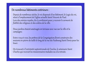 De nombreux bâtiments extérieurs :De nombreux bâtiments extérieurs :De nombreux bâtiments extérieurs :De nombreux bâtiments extérieurs :De nombreux bâtiments extérieurs :De nombreux bâtiments extérieurs :De nombreux bâtiments extérieurs :De nombreux bâtiments extérieurs :
Depuis de nombreux siècles, le roi disposait d’un bâtiment, le Logis du roi,
situé à l’emplacement de l’église actuelle Saint Vincent de Paul.
Lors des entrées royales, ils s’y arrêtaientpour y recevoir le serment de
fidélité des religieux et des ordres de la ville.
Deux jardins étaient aménagés en terrasse avec vue sur la ville et la
campagne.campagne.
Entre 1719 et 1720, les prêtres de la Congrégation firent construire des
maisons en pierre de taille le long de la rue du Faubourg Saint Denis pour les
louer.
On trouvait à l’extrémité septentrionale de l’enclos, le séminaire Saint
Charles qui recevait les missionnaires malades ou à la retraite.
 