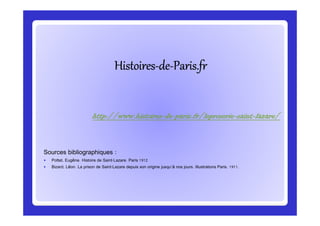 HistoiresHistoiresHistoiresHistoiresHistoiresHistoiresHistoiresHistoires--------dededededededede--------Paris.frParis.frParis.frParis.frParis.frParis.frParis.frParis.fr
http://www.histoireshttp://www.histoireshttp://www.histoireshttp://www.histoires----dededede----paris.fr/leproserieparis.fr/leproserieparis.fr/leproserieparis.fr/leproserie----saintsaintsaintsaint----lazare/lazare/lazare/lazare/
Sources bibliographiques :
Pottet, Eugène. Histoire de Saint-Lazare. Paris 1912
Bizard, Léon. La prison de Saint-Lazare depuis son origine jusqu'à nos jours. Illustrations Paris. 1911.
http://www.histoireshttp://www.histoireshttp://www.histoireshttp://www.histoires----dededede----paris.fr/leproserieparis.fr/leproserieparis.fr/leproserieparis.fr/leproserie----saintsaintsaintsaint----lazare/lazare/lazare/lazare/
 