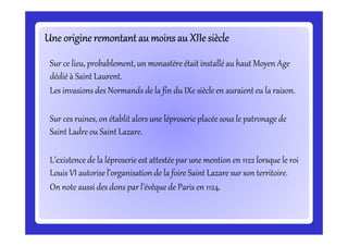 Une origine remontant au moins au XIIe siècleUne origine remontant au moins au XIIe siècleUne origine remontant au moins au XIIe siècleUne origine remontant au moins au XIIe siècleUne origine remontant au moins au XIIe siècleUne origine remontant au moins au XIIe siècleUne origine remontant au moins au XIIe siècleUne origine remontant au moins au XIIe siècle
Sur ce lieu, probablement, un monastère était installé au haut Moyen Age
dédié à Saint Laurent.
Les invasions des Normands de la fin du IXe siècle en auraient eu la raison.
Sur ces ruines, on établit alors une léproserie placée sous le patronage de
Saint Ladre ou Saint Lazare.
Sur ces ruines, on établit alors une léproserie placée sous le patronage de
Saint Ladre ou Saint Lazare.
L’existence de la léproserie est attestée par une mention en 1122 lorsque le roi
Louis VI autorise l’organisation de la foire Saint Lazare sur son territoire.
On note aussi des dons par l’évêque de Paris en 1124.
 