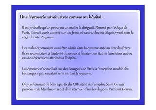 Une léproserieadministréecommeun hôpital.Une léproserieadministréecommeun hôpital.Une léproserieadministréecommeun hôpital.Une léproserieadministréecommeun hôpital.Une léproserieadministréecommeun hôpital.Une léproserieadministréecommeun hôpital.Une léproserieadministréecommeun hôpital.Une léproserieadministréecommeun hôpital.
Il est probable qu’un prieur ou un maître la dirigeait. Nommé par l’évêque de
Paris, il devait avoir autorité sur des frères et sœurs, clerc ou laïques vivant sous la
règle de Saint Augustin.
Les malades pouvaient aussi être admis dans la communauté au titre des frères.
Ils se soumettaient à l’autorité du prieur et faisaient un état de leurs biens qui en
cas de décès étaient attribués à l’hôpital.
Ils se soumettaient à l’autorité du prieur et faisaient un état de leurs biens qui en
cas de décès étaient attribués à l’hôpital.
La léproserie n’accueillait que des bourgeois de Paris, à l’exception notable des
boulangers qui pouvaient venir de tout le royaume.
On y acheminait de l’eau à partir du XIIIe siècle via l’aqueduc Saint Gervais
provenant de Ménilmontant et d’un réservoir dans le village du Pré Saint Gervais.
 