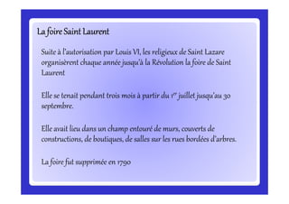 La foireSaint LaurentLa foireSaint LaurentLa foireSaint LaurentLa foireSaint LaurentLa foireSaint LaurentLa foireSaint LaurentLa foireSaint LaurentLa foireSaint Laurent
Suite à l’autorisation par Louis VI, les religieux de Saint Lazare
organisèrent chaque année jusqu’à la Révolution la foire de Saint
Laurent
Elle se tenait pendant trois mois à partir du 1er juillet jusqu’au 30
septembre.
Elle se tenait pendant trois mois à partir du 1 juillet jusqu’au 30
septembre.
Elle avait lieu dans un champ entouré de murs, couverts de
constructions, de boutiques, de salles sur les rues bordées d’arbres.
La foire fut supprimée en 1790
 