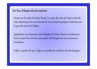 Un lieu d’étapes de processionsUn lieu d’étapes de processionsUn lieu d’étapes de processionsUn lieu d’étapes de processionsUn lieu d’étapes de processionsUn lieu d’étapes de processionsUn lieu d’étapes de processionsUn lieu d’étapes de processions
Située sur la route de Saint Denis, le corps des rois de France décédé
était déposé par les marchands de sel pendant quelques instants sous
la grande porte de l’église.
Egalement, les chanoines du Chapitre de Notre Dame s’arrêtaient àEgalement, les chanoines du Chapitre de Notre Dame s’arrêtaient à
Saint Lazare lors de leur procession des Rogations aux anciennes
basiliques.
Enfin, à partir de 1521, l’église accueillait la confrérie des boulangers.
 