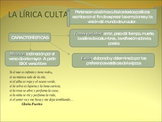 LA LÍRICA CULTA Si el mar es infinito y tiene redes , si su música sale de la ola, si el alba es roja y el ocaso verde, si la selva es lujuria y la luna caricia, si la rosa se abre y perfuma la casa, si la niña se ríe y perfuma la vida, si el amor va y me besa y me deja temblando… Gloria Fuertes Pertenecen a la lírica culta los textos poéticos escritos con el fin de expresar las emociones y la visión del mundo de un autor. CARACTERÍSTICAS Temas variados:  amor, paso del tiempo, muerte, la sátira de costumbres , la reflexión sobre la poesía. Estilo : elaborado y determinado por las preferencias estéticas de la época Métrica:  inclinación por el verso de arte mayor. A partir SXX verso libre 