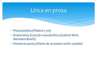 Prosa poética (Platero y yo)
Drama lírico (Lorca) o novela lírica (Gabriel Miró,
Hermann Broch)
Poema en prosa (Diario de un poeta recién casado)
Lírica en prosa
 