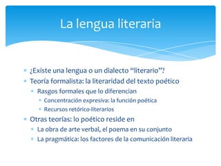 ¿Existe una lengua o un dialecto “literario”?
Teoría formalista: la literaridad del texto poético
Rasgos formales que lo diferencian
Concentración expresiva: la función poética
Recursos retórico-literarios
Otras teorías: lo poético reside en
La obra de arte verbal, el poema en su conjunto
La pragmática: los factores de la comunicación literaria
La lengua literaria
 
