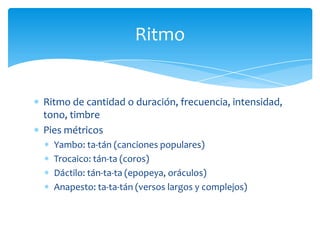 Ritmo de cantidad o duración, frecuencia, intensidad,
tono, timbre
Pies métricos
Yambo: ta-tán (canciones populares)
Trocaico: tán-ta (coros)
Dáctilo: tán-ta-ta (epopeya, oráculos)
Anapesto: ta-ta-tán (versos largos y complejos)
Ritmo
 