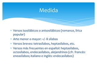 Versos isosilábicos o anisosilábicos (romance, lírica
popular)
Arte menor o mayor: +/- 8 sílabas
Versos breves: tetrasílabos, heptasílabos, etc.
Versos más frecuentes en español: heptasílabos,
octosílabos, endecasílabos, alejandrinos (cfr. francés:
eneasílabos; italiano e inglés: endecasílabos)
Medida
 