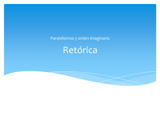 Retórica
Paralelismos y orden imaginario
 