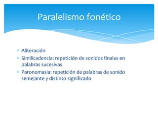 Aliteración
Similicadencia: repetición de sonidos finales en
palabras sucesivas
Paronomasia: repetición de palabras de sonido
semejante y distinto significado
Paralelismo fonético
 