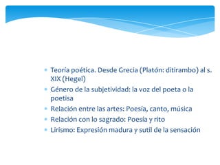 Teoría poética. Desde Grecia (Platón: ditirambo) al s.
XIX (Hegel)
Género de la subjetividad: la voz del poeta o la
poetisa
Relación entre las artes: Poesía, canto, música
Relación con lo sagrado: Poesía y rito
Lirismo: Expresión madura y sutil de la sensación
 