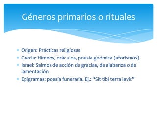 Origen: Prácticas religiosas
Grecia: Himnos, oráculos, poesía gnómica (aforismos)
Israel: Salmos de acción de gracias, de alabanza o de
lamentación
Epigramas: poesía funeraria. Ej.: “Sit tibi terra levis”
Géneros primarios o rituales
 