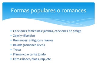 Canciones femeninas: jarchas, canciones de amigo
Zéjel y villancico
Romances: antiguos y nuevos
Balada (romance lírico)
Trova
Flamenco o cante jondo
Otros: lieder, blues, rap, etc.
Formas populares o romances
 