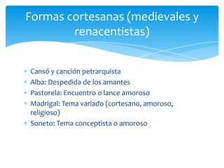 Cansó y canción petrarquista
Alba: Despedida de los amantes
Pastorela: Encuentro o lance amoroso
Madrigal: Tema variado (cortesano, amoroso,
religioso)
Soneto: Tema conceptista o amoroso
Formas cortesanas (medievales y
renacentistas)
 