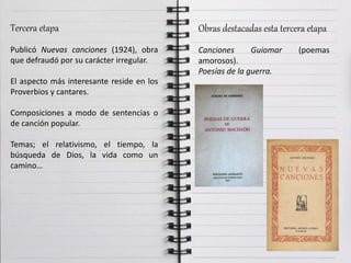 Tercera etapa
Publicó Nuevas canciones (1924), obra
que defraudó por su carácter irregular.
El aspecto más interesante reside en los
Proverbios y cantares.
Composiciones a modo de sentencias o
de canción popular.
Temas; el relativismo, el tiempo, la
búsqueda de Dios, la vida como un
camino…
Obras destacadas esta tercera etapa
Canciones Guiomar (poemas
amorosos).
Poesías de la guerra.
 