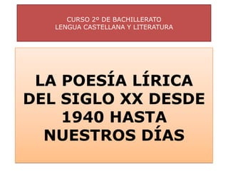 CURSO 2º DE BACHILLERATO
   LENGUA CASTELLANA Y LITERATURA




 LA POESÍA LÍRICA
DEL SIGLO XX DESDE
    1940 HASTA
  NUESTROS DÍAS
 