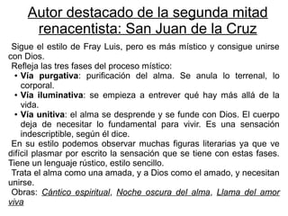 Autor destacado de la segunda mitad
      renacentista: San Juan de la Cruz
 Sigue el estilo de Fray Luis, pero es más místico y consigue unirse
con Dios.
 Refleja las tres fases del proceso místico:
  ● Vía purgativa: purificación del alma. Se anula lo terrenal, lo

    corporal.
  ● Vía iluminativa: se empieza a entrever qué hay más allá de la

    vida.
  ● Vía unitiva: el alma se desprende y se funde con Dios. El cuerpo

    deja de necesitar lo fundamental para vivir. Es una sensación
    indescriptible, según él dice.
 En su estilo podemos observar muchas figuras literarias ya que ve
difícil plasmar por escrito la sensación que se tiene con estas fases.
Tiene un lenguaje rústico, estilo sencillo.
 Trata el alma como una amada, y a Dios como el amado, y necesitan
unirse.
 Obras: Cántico espiritual, Noche oscura del alma, Llama del amor
viva
 