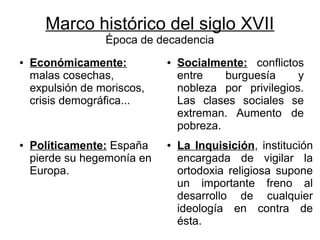 Marco histórico del siglo XVII
                  Época de decadencia
●   Económicamente:          ●   Socialmente: conflictos
    malas cosechas,              entre    burguesía     y
    expulsión de moriscos,       nobleza por privilegios.
    crisis demográfica...        Las clases sociales se
                                 extreman. Aumento de
                                 pobreza.
●   Políticamente: España    ●   La Inquisición, institución
    pierde su hegemonía en       encargada de vigilar la
    Europa.                      ortodoxia religiosa supone
                                 un importante freno al
                                 desarrollo de cualquier
                                 ideología en contra de
                                 ésta.
 