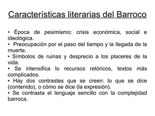 Características literarias del Barroco
●  Época de pesimismo: crisis económica, social e
ideológica.
● Preocupación por el paso del tiempo y la llegada de la

muerte.
● Símbolos de ruinas y desprecio a los placeres de la

vida.
●  Se intensifica lo recursos retóricos, textos más
complicados.
● Hay dos contrastes que se creen: lo que se dice

(contenido), o cómo se dice (la expresión).
● Se contrasta el lenguaje sencillo con la complejidad

barroca.
 