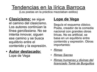 Tendencias en la lírica Barroca
          (Los poetas en la práctica mezclaban estilos)

●   Clasicismo: se sigue              Lope de Vega
    el camino del clasicismo.         Seguía el esquema clásico.
    Los autores continúan la          Poeta, creador de la comedia
    línea garcilasiana. No se         nacional con grandes obras
    intenta innovar, siguen           líricas. No es artificial, se
    ese camino y se busca             basa en un equilibrio entre
    equilibrio entre el               contenido y expresión. Obras
    contenido y la expresión.         importantes:
                                  ●   Rimas
●   Autor destacado:
    Lope de Vega                  ●   Rimas Sacras
                                  ●   Rimas humanas y divinas del
                                      licenciado Tomé de Burguillos
 