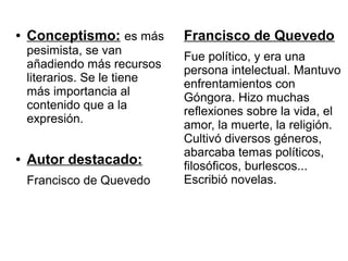 ●   Conceptismo: es más       Francisco de Quevedo
    pesimista, se van
                              Fue político, y era una
    añadiendo más recursos
                              persona intelectual. Mantuvo
    literarios. Se le tiene
                              enfrentamientos con
    más importancia al
                              Góngora. Hizo muchas
    contenido que a la
                              reflexiones sobre la vida, el
    expresión.
                              amor, la muerte, la religión.
                              Cultivó diversos géneros,
                              abarcaba temas políticos,
●   Autor destacado:          filosóficos, burlescos...
    Francisco de Quevedo      Escribió novelas.
 