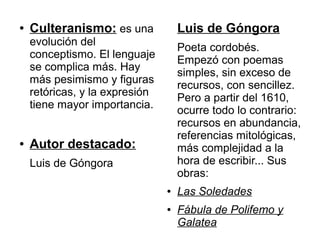 ●   Culteranismo: es una            Luis de Góngora
    evolución del
                                    Poeta cordobés.
    conceptismo. El lenguaje
                                    Empezó con poemas
    se complica más. Hay
                                    simples, sin exceso de
    más pesimismo y figuras
                                    recursos, con sencillez.
    retóricas, y la expresión
                                    Pero a partir del 1610,
    tiene mayor importancia.
                                    ocurre todo lo contrario:
                                    recursos en abundancia,
                                    referencias mitológicas,
●   Autor destacado:                más complejidad a la
    Luis de Góngora                 hora de escribir... Sus
                                    obras:
                                ●   Las Soledades
                                ●   Fábula de Polifemo y
                                    Galatea
 
