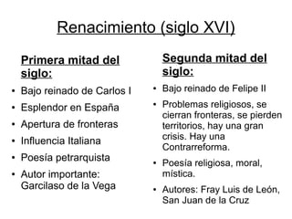 Renacimiento (siglo XVI)
    Primera mitad del              Segunda mitad del
    siglo:                         siglo:
●   Bajo reinado de Carlos I   ●   Bajo reinado de Felipe II
●   Esplendor en España
                               ●   Problemas religiosos, se
                                   cierran fronteras, se pierden
●   Apertura de fronteras          territorios, hay una gran
●   Influencia Italiana            crisis. Hay una
                                   Contrarreforma.
●   Poesía petrarquista        ●   Poesía religiosa, moral,
●   Autor importante:              mística.
    Garcilaso de la Vega       ●   Autores: Fray Luis de León,
                                   San Juan de la Cruz
 