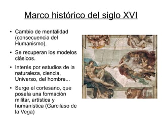 Marco histórico del siglo XVI
●   Cambio de mentalidad
    (consecuencia del
    Humanismo).
●   Se recuperan los modelos
    clásicos.
●   Interés por estudios de la
    naturaleza, ciencia,
    Universo, del hombre...
●   Surge el cortesano, que
    poseía una formación
    militar, artística y
    humanística (Garcilaso de
    la Vega)
 