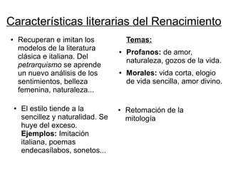 Características literarias del Renacimiento
●       Recuperan e imitan los            Temas:
        modelos de la literatura      ●   Profanos: de amor,
        clásica e italiana. Del
                                          naturaleza, gozos de la vida.
        petrarquismo se aprende
        un nuevo análisis de los      ●   Morales: vida corta, elogio
        sentimientos, belleza             de vida sencilla, amor divino.
        femenina, naturaleza...

    ●   El estilo tiende a la         ●   Retomación de la
        sencillez y naturalidad. Se       mitología
        huye del exceso.
        Ejemplos: Imitación
        italiana, poemas
        endecasílabos, sonetos...
 