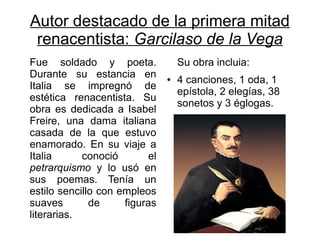 Autor destacado de la primera mitad
 renacentista: Garcilaso de la Vega
Fue soldado y poeta.                Su obra incluia:
Durante su estancia en          ●   4 canciones, 1 oda, 1
Italia se impregnó de
                                    epístola, 2 elegías, 38
estética renacentista. Su
                                    sonetos y 3 églogas.
obra es dedicada a Isabel
Freire, una dama italiana
casada de la que estuvo
enamorado. En su viaje a
Italia      conoció        el
petrarquismo y lo usó en
sus poemas. Tenía un
estilo sencillo con empleos
suaves        de     figuras
literarias.
 