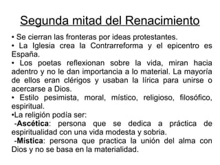 Segunda mitad del Renacimiento
● Se cierran las fronteras por ideas protestantes.
● La Iglesia crea la Contrarreforma y el epicentro es

España.
●  Los poetas reflexionan sobre la vida, miran hacia
adentro y no le dan importancia a lo material. La mayoría
de ellos eran clérigos y usaban la lírica para unirse o
acercarse a Dios.
●  Estilo pesimista, moral, místico, religioso, filosófico,
espiritual.
●La religión podía ser:

 -Ascética: persona que se dedica a práctica de
espiritualidad con una vida modesta y sobria.
 -Mística: persona que practica la unión del alma con
Dios y no se basa en la materialidad.
 
