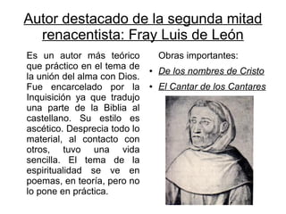 Autor destacado de la segunda mitad
  renacentista: Fray Luis de León
Es un autor más teórico           Obras importantes:
que práctico en el tema de    ●   De los nombres de Cristo
la unión del alma con Dios.
Fue encarcelado por la        ●   El Cantar de los Cantares
Inquisición ya que tradujo
una parte de la Biblia al
castellano. Su estilo es
ascético. Desprecia todo lo
material, al contacto con
otros, tuvo una vida
sencilla. El tema de la
espiritualidad se ve en
poemas, en teoría, pero no
lo pone en práctica.
 