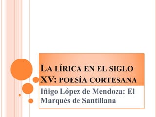 LA LÍRICA EN EL SIGLO
XV: POESÍA CORTESANA
Iñigo López de Mendoza: El
Marqués de Santillana
 