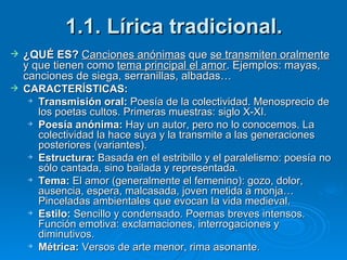 1.1. Lírica tradicional. ¿QUÉ ES?  Canciones anónimas  que  se transmiten oralmente  y que tienen como  tema principal el amor . Ejemplos: mayas, canciones de siega, serranillas, albadas… CARACTERÍSTICAS: Transmisión oral:  Poesía de la colectividad. Menosprecio de los poetas cultos. Primeras muestras: siglo X-XI. Poesía anónima:  Hay un autor, pero no lo conocemos. La colectividad la hace suya y la transmite a las generaciones posteriores (variantes). Estructura:  Basada en el estribillo y el paralelismo: poesía no sólo cantada, sino bailada y representada. Tema:  El amor (generalmente el femenino): gozo, dolor, ausencia, espera, malcasada, joven metida a monja… Pinceladas ambientales que evocan la vida medieval. Estilo:  Sencillo y condensado. Poemas breves intensos. Función emotiva: exclamaciones, interrogaciones y diminutivos. Métrica:  Versos de arte menor, rima asonante. 