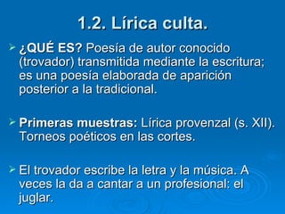 1.2. Lírica culta. ¿QUÉ ES?  Poesía de autor conocido (trovador) transmitida mediante la escritura; es una poesía elaborada de aparición posterior a la tradicional. Primeras muestras:  Lírica provenzal (s. XII). Torneos poéticos en las cortes. El trovador escribe la letra y la música. A veces la da a cantar a un profesional: el juglar. 