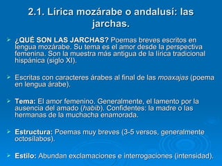 2.1. Lírica mozárabe o andalusí: las jarchas. ¿QUÉ SON LAS JARCHAS?  Poemas breves escritos en lengua mozárabe. Su tema es el amor desde la perspectiva femenina. Son la muestra más antigua de la lírica tradicional hispánica (siglo XI). Escritas con caracteres árabes al final de las  moaxajas  (poema en lengua árabe). Tema:  El amor femenino. Generalmente, el lamento por la ausencia del amado ( habib ). Confidentes: la madre o las hermanas de la muchacha enamorada. Estructura:  Poemas muy breves (3-5 versos, generalmente octosílabos). Estilo:  Abundan exclamaciones e interrogaciones (intensidad).   