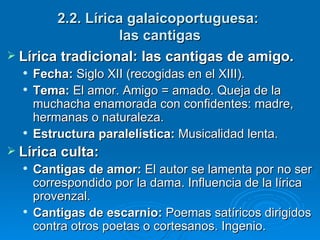 2.2. Lírica galaicoportuguesa:  las cantigas Lírica tradicional: las cantigas de amigo. Fecha:  Siglo XII (recogidas en el XIII). Tema:  El amor. Amigo = amado. Queja de la muchacha enamorada con confidentes: madre, hermanas o naturaleza. Estructura paralelística:  Musicalidad lenta. Lírica culta: Cantigas de amor:  El autor se lamenta por no ser correspondido por la dama. Influencia de la lírica provenzal. Cantigas de escarnio:  Poemas satíricos dirigidos contra otros poetas o cortesanos. Ingenio. 