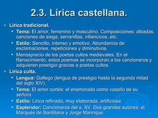 2.3. Lírica castellana. Lírica tradicional. Tema:  El amor, femenino y masculino. Composiciones: albadas, canciones de siega, serranillas, villancicos, etc. Estilo:  Sencillo, intenso y emotivo. Abundancia de exclamaciones, repeticiones y diminutivos. Menosprecio de los poetas cultos medievales. En el Renacimiento, estos poemas se incorporan a los cancioneros y adquieren prestigio gracias a poetas cultos. Lírica culta. Lengua:  Gallego (lengua de prestigio hasta la segunda mitad del siglo XIV). Tema:  El amor cortés: el enamorado como  vasallo  de su  señora . Estilo:  Lírica refinada, muy elaborada, artificiosa. Esplendor:  Cancioneros del s. XV. Dos grandes autores: el Marqués de Santillana y Jorge Manrique. 