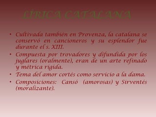 LÍRICA CATALANA
• Cultivada también en Provenza, la catalana se
conservó en cancioneros y su esplendor fue
durante el s. XIII.
• Compuesta por trovadores y difundida por los
juglares (oralmente), eran de un arte refinado
y métrica rígida.
• Tema del amor cortés como servicio a la dama.
• Composiciones: Cansó (amorosas) y Sirventés
(moralizante).
 