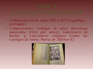 LÍRICA
GALLEGO-PORTUGUESA
• Compuestas en los siglos XIII y XIV en gallego-
portugués.
• Composiciones: Cantigas de amor (personaje
masculino triste por amor), Cancionero de
burlas y Cancionero religioso (como las
Cantigas de Santa María de Alfonso X).
 