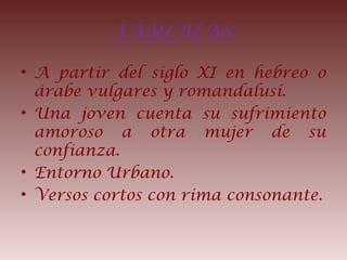 JARCHAS
• A partir del siglo XI en hebreo o
árabe vulgares y romandalusí.
• Una joven cuenta su sufrimiento
amoroso a otra mujer de su
confianza.
• Entorno Urbano.
• Versos cortos con rima consonante.
 