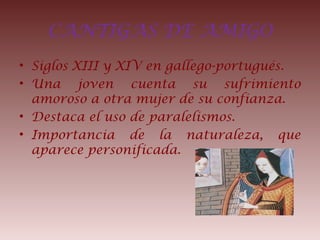 CANTIGAS DE AMIGO
• Siglos XIII y XIV en gallego-portugués.
• Una joven cuenta su sufrimiento
amoroso a otra mujer de su confianza.
• Destaca el uso de paralelismos.
• Importancia de la naturaleza, que
aparece personificada.
 